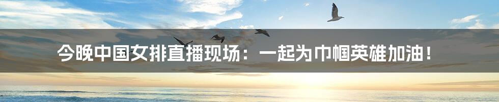 今晚中国女排直播现场:一起为巾帼英雄加油!