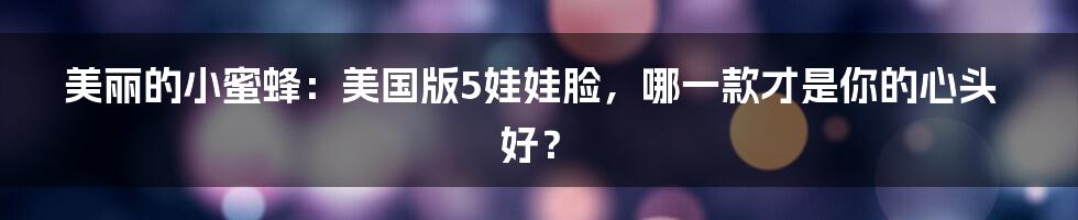 美丽的小蜜蜂:美国版5娃娃脸,哪一款才是你的心头好?