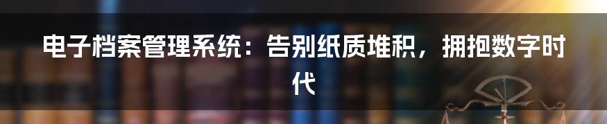 电子档案管理系统:告别纸质堆积,拥抱数字时代