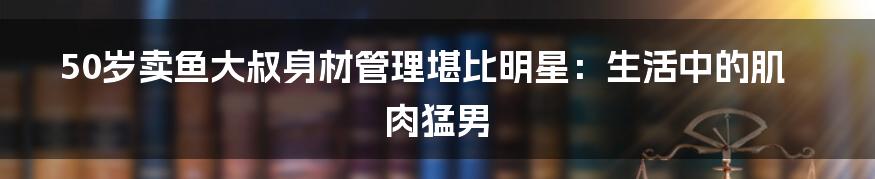 50岁卖鱼大叔身材管理堪比明星:生活中的肌肉猛男
