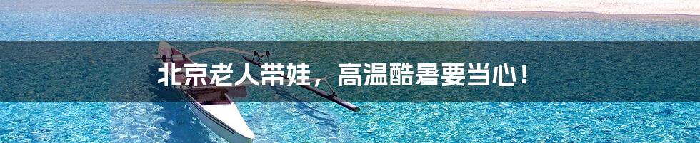 北京老人带娃,高温酷暑要当心!