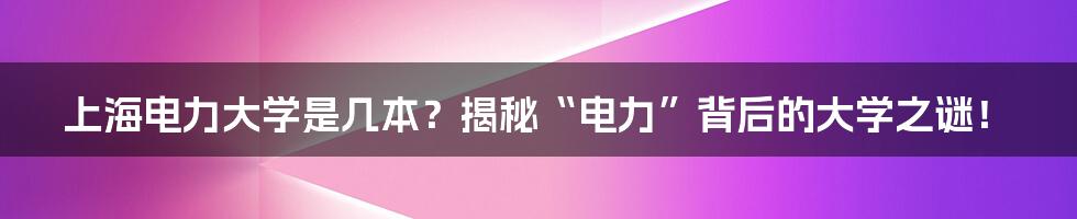 上海电力大学是几本?揭秘“电力”背后的大学之谜!
