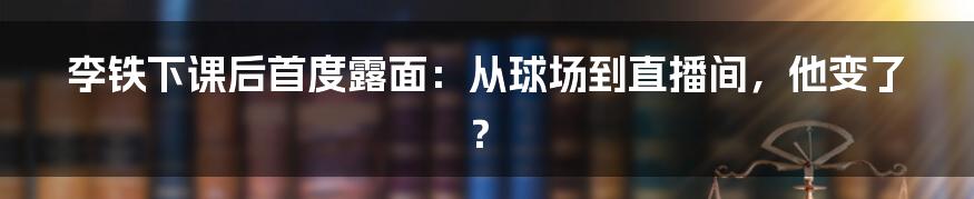 李铁下课后首度露面:从球场到直播间,他变了?