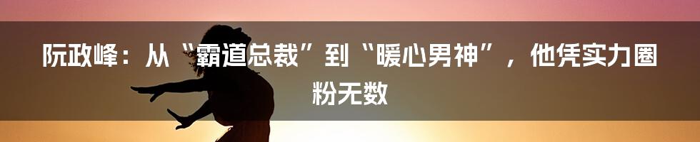 阮政峰:从“霸道总裁”到“暖心男神”,他凭实力圈粉无数