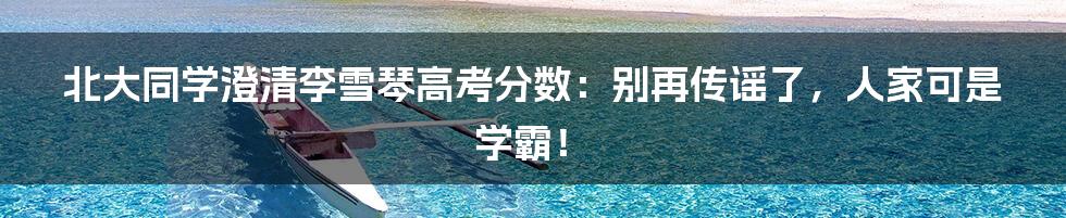 北大同学澄清李雪琴高考分数:别再传谣了,人家可是学霸!