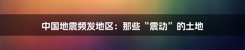 中国地震频发地区:那些“震动”的土地