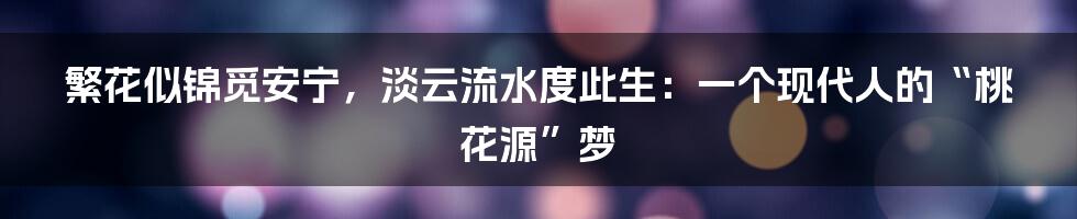 繁花似锦觅安宁,淡云流水度此生:一个现代人的“桃花源”梦