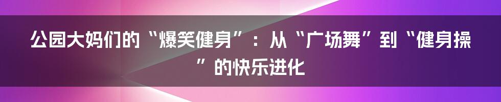 公园大妈们的“爆笑健身”:从“广场舞”到“健身操”的快乐进化