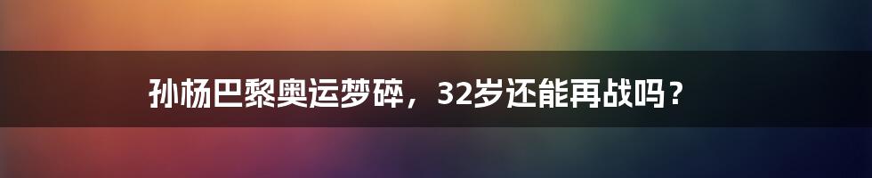 孙杨巴黎奥运梦碎，32岁还能再战吗？