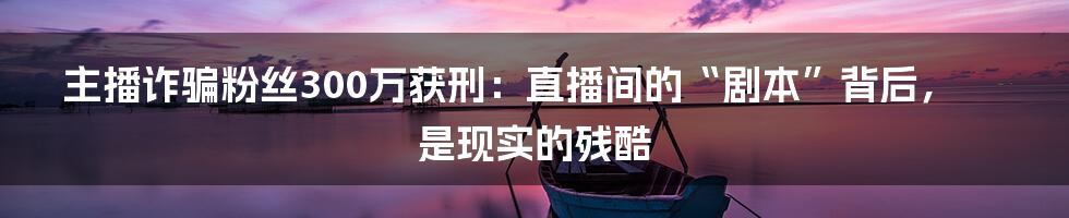 主播诈骗粉丝300万获刑:直播间的“剧本”背后,是现实的残酷