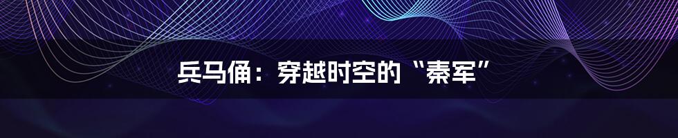 兵马俑:穿越时空的“秦军”