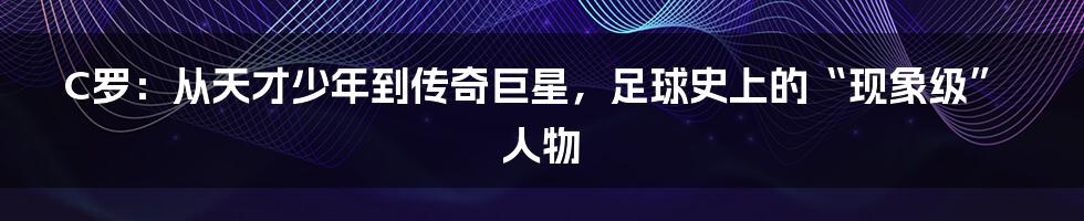 C罗:从天才少年到传奇巨星,足球史上的“现象级”人物