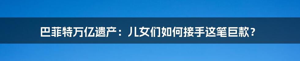 巴菲特万亿遗产:儿女们如何接手这笔巨款?