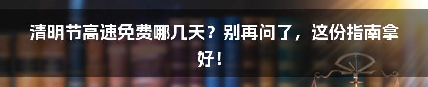 清明节高速免费哪几天?别再问了,这份指南拿好!