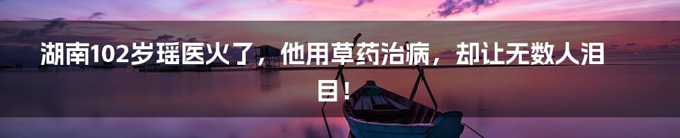 湖南102岁瑶医火了,他用草药治病,却让无数人泪目!