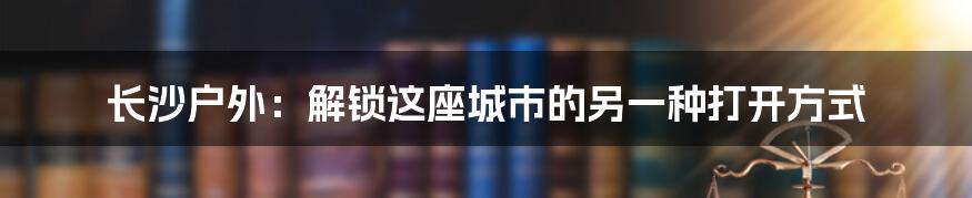 长沙户外:解锁这座城市的另一种打开方式