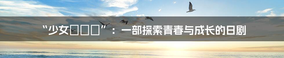 “少女たちよ”:一部探索青春与成长的日剧