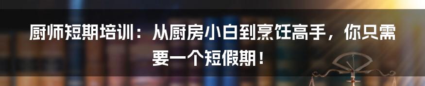 厨师短期培训:从厨房小白到烹饪高手,你只需要一个短假期!