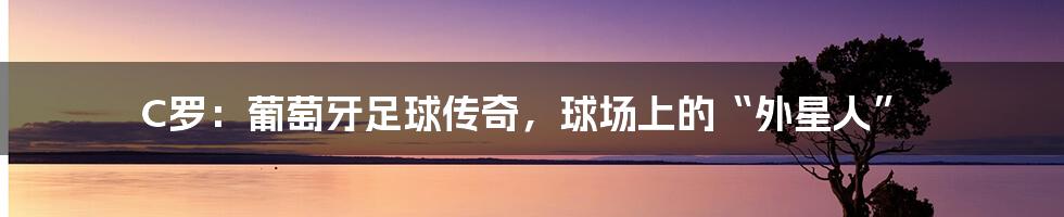 C罗:葡萄牙足球传奇,球场上的“外星人”