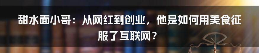 甜水面小哥：从网红到创业，他是如何用美食征服了互联网？
