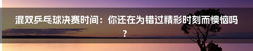 混双乒乓球决赛时间：你还在为错过精彩时刻而懊恼吗？