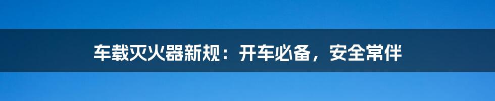车载灭火器新规：开车必备，安全常伴