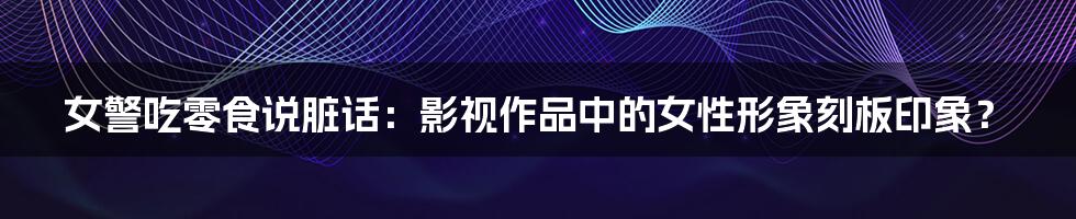 女警吃零食说脏话:影视作品中的女性形象刻板印象?