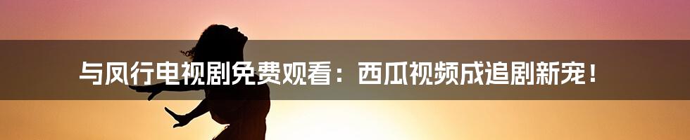 与凤行电视剧免费观看:西瓜视频成追剧新宠!