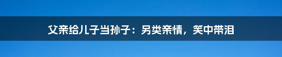 父亲给儿子当孙子:另类亲情,笑中带泪