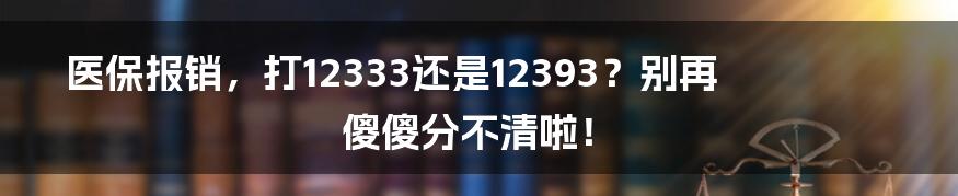 医保报销,打12333还是12393?别再傻傻分不清啦!
