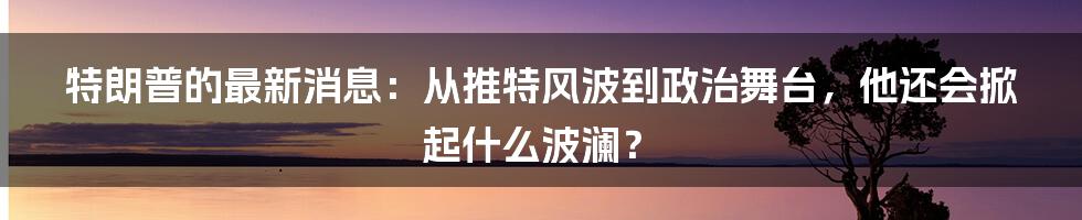 特朗普的最新消息:从推特风波到政治舞台,他还会掀起什么波澜?