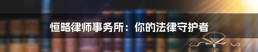 恒略律师事务所:你的法律守护者