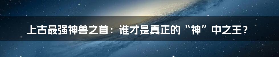 上古最强神兽之首:谁才是真正的“神”中之王?
