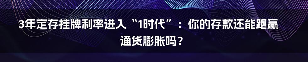 3年定存挂牌利率进入“1时代”:你的存款还能跑赢通货膨胀吗?