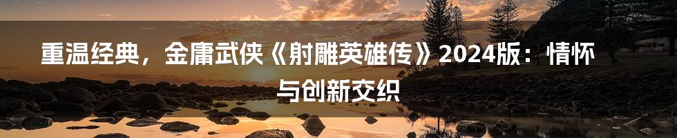 重温经典,金庸武侠《射雕英雄传》2024版:情怀与创新交织