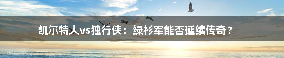 凯尔特人vs独行侠:绿衫军能否延续传奇?