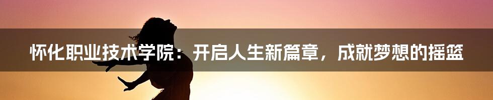 怀化职业技术学院：开启人生新篇章，成就梦想的摇篮