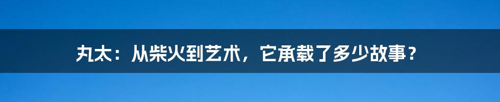 丸太:从柴火到艺术,它承载了多少故事?