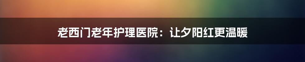 老西门老年护理医院:让夕阳红更温暖