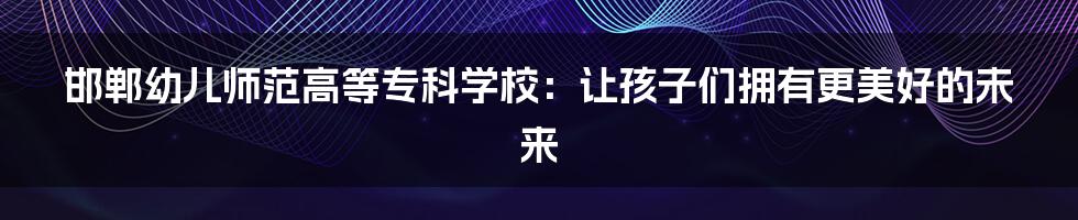邯郸幼儿师范高等专科学校:让孩子们拥有更美好的未来
