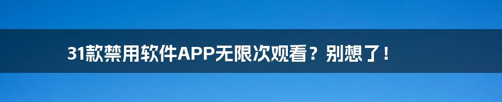 31款禁用软件APP无限次观看?别想了!