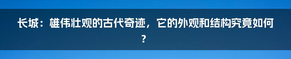 长城:雄伟壮观的古代奇迹,它的外观和结构究竟如何?