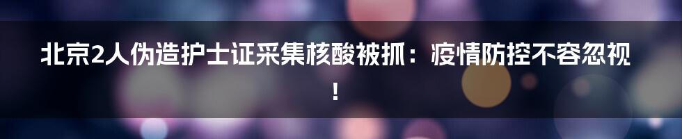 北京2人伪造护士证采集核酸被抓:疫情防控不容忽视!