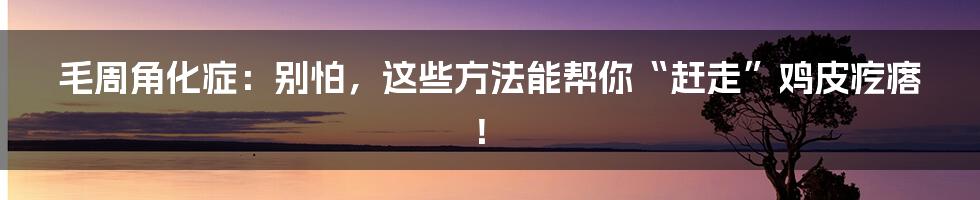 毛周角化症:别怕,这些方法能帮你“赶走”鸡皮疙瘩!