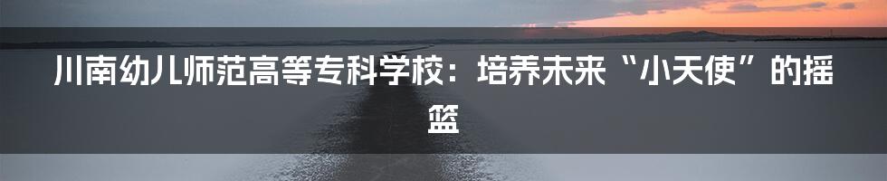 川南幼儿师范高等专科学校:培养未来“小天使”的摇篮