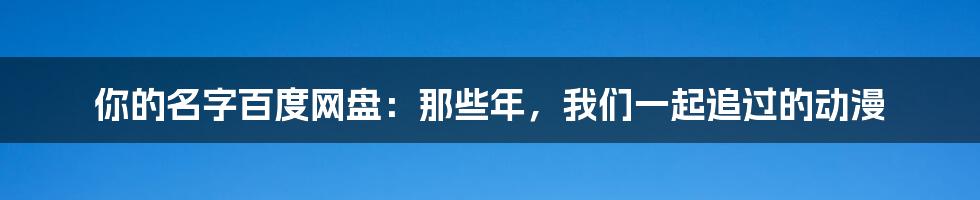 你的名字百度网盘:那些年,我们一起追过的动漫