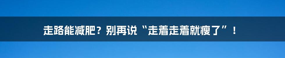 走路能减肥？别再说“走着走着就瘦了”！