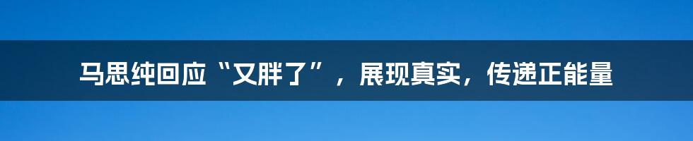 马思纯回应“又胖了”,展现真实,传递正能量