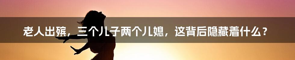 老人出殡,三个儿子两个儿媳,这背后隐藏着什么?