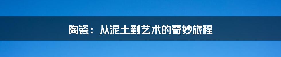 陶瓷:从泥土到艺术的奇妙旅程